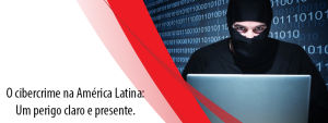 O Cibercrime na América Latina: Um perigo claro e presente.